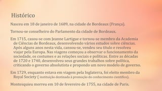 Histórico
Nasceu em 18 de janeiro de 1689, na cidade de Bordeaux (França).
Tornou-se conselheiro do Parlamento da cidade de Bordeaux.
Em 1715, casou-se com Jeanne Lartigue e tornou-se membro da Academia
de Ciências de Bordeaux, desenvolvendo vários estudos sobre ciências.
Após alguns anos nesta vida, cansou-se, vendeu seu título e resolveu
viajar pela Europa. Nas viagens começou a observar o funcionamento da
sociedade, os costumes e as relações sociais e políticas. Entre as décadas
de 1720 e 1740, desenvolveu seus grandes trabalhos sobre política,
criticando o governo absolutista e propondo um novo modelo de governo.
Em 1729, enquanto estava em viagem pela Inglaterra, foi eleito membro da
Royal Society ( instituição destinada à promoção do conhecimento cientifico).
Montesquieu morreu em 10 de fevereiro de 1755, na cidade de Paris.
 