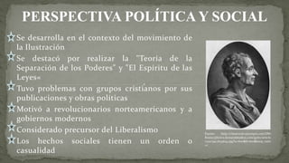 Se desarrolla en el contexto del movimiento de
la Ilustración
Se destacó por realizar la "Teoría de la
Separación de los Poderes" y "El Espíritu de las
Leyes«
Tuvo problemas con grupos cristianos por sus
publicaciones y obras políticas
Motivó a revolucionarios norteamericanos y a
gobiernos modernos
Considerado precursor del Liberalismo
Los hechos sociales tienen un orden o
casualidad
Fuente: http://classroom.synonym.com/DM-
Resize/photos.demandstudios.com/getty/article
/202/99/2634643.jpg?w=600&h=600&keep_ratio
=1
PERSPECTIVA POLÍTICA Y SOCIAL
 