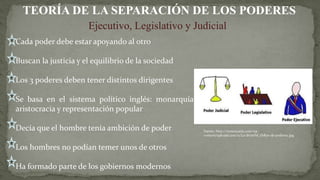 Cada poder debe estar apoyando al otro
Buscan la justicia y el equilibrio de la sociedad
Los 3 poderes deben tener distintos dirigentes
Se basa en el sistema político inglés: monarquía,
aristocracia y representación popular
Decía que el hombre tenía ambición de poder
Los hombres no podían temer unos de otros
Ha formado parte de los gobiernos modernos
TEORÍA DE LA SEPARACIÓN DE LOS PODERES
Ejecutivo, Legislativo y Judicial
Fuente: http://neetescuela.com/wp-
content/uploads/2011/11/La-divisi%C3%B3n-de-poderes..jpg
 