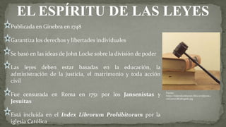 Publicada en Ginebra en 1748
Garantiza los derechos y libertades individuales
Se basó en las ideas de John Locke sobre la división de poder
Las leyes deben estar basadas en la educación, la
administración de la justicia, el matrimonio y toda acción
civil
Fue censurada en Roma en 1751 por los Jansenistas y
Jesuitas
Está incluida en el Index Librorum Prohibitorum por la
iglesia Católica
EL ESPÍRITU DE LAS LEYES
Fuente:
https://tejiendoelmundo.files.wordpress.c
om/2010/08/abogado.jpg
 