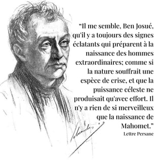 “Il me semble, Ben Josué,
qu'il y a toujours des signes
éclatants qui préparent à la
naissance des hommes
extraordinaires; comme si
la nature souffrait une
espèce de crise, et que la
puissance céleste ne
produisait qu'avec effort. Il
n'y a rien de si merveilleux
que la naissance de
Mahomet.”
Lettre Persane
 
