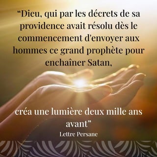“Dieu, qui par les décrets de sa
providence avait résolu dès le
commencement d'envoyer aux
hommes ce grand prophète pour
enchaîner Satan,
créa une lumière deux mille ans
avant”
Lettre Persane
 