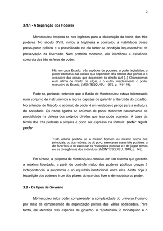 3.1.1 - A Separação dos Poderes 
2 
Montesquieu inspirou-se nos ingleses para a elaboração da teoria dos três 
poderes. No século XVIII, visitou a Inglaterra e constatou a viabilidade desse 
pressuposto político e a possibilidade de ele tornar-se condição inquestionável de 
preservação da liberdade. Num primeiro momento, ele identificou a existência 
concreta das três esferas de poder: 
Há, em cada Estado, três espécies de poderes: o poder legislativo, o 
poder executivo das coisas que dependem dos direitos das gentes e o 
executivo das coisas que dependem do direito civil [...] Chamaremos 
este último de direito de julgar, e o outro, simplesmente o poder 
executivo do Estado. (MONTESQUIEU, 1979. p. 148-149). 
Pode-se, portanto, entender que o Barão de Montesquieu estava interessado 
num conjunto de instrumentos e regras capazes de garantir a liberdade do cidadão. 
No entender do filósofo, o acúmulo de poder é um verdadeiro perigo para a estrutura 
da sociedade. Os riscos ligados ao acúmulo de poder decorrem basicamente da 
parcialidade na defesa dos próprios direitos que isso pode acarretar. A base da 
teoria dos três poderás é simples e pode ser expressa na fórmula: poder regula 
poder. 
Tudo estaria perdido se o mesmo homem ou mesmo corpo dos 
principais, ou dos nobres, ou do povo, exercesse esses três poderes: o 
de fazer leis; o de executar as resoluções públicas e o de julgar crimes 
ou as divergências dos indivíduos. (MONTESQUIEU, 1979, p. 149). 
Em síntese, a proposta de Montesquieu consiste em um sistema que garantia 
a máxima liberdade, a partir do controle mútuo dos poderes públicos graças à 
independência, à autonomia e ao equilíbrio institucional entre eles. Ainda hoje a 
tripartição dos poderes é um dos pilares do exercício livre e democrático do poder. 
3.2 - Os tipos de Governo 
Montesquieu julga poder compreender a complexidade do universo humano 
por meio da compreensão da organização política das várias sociedades. Para 
tanto, ele identifica três espécies de governo: o republicano, o monárquico e o 
 