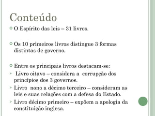 Conteúdo
   O Espírito das leis – 31 livros.

   Os 10 primeiros livros distingue 3 formas
    distintas de governo.

   Entre os principais livros destacam-se:
    Livro oitavo – considera a corrupção dos
    princípios dos 3 governos.
   Livro nono a décimo terceiro – consideram as
    leis e suas relações com a defesa do Estado.
   Livro décimo primeiro – expõem a apologia da
    constituição inglesa.
 