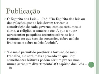 Publicação
   O Espírito das Leis – 1748: “Do Espírito das leis ou
    das relações que as leis devem ter com a
    constituição de cada governo, com os costumes, o
    clima, a religião, o comercio etc. A que o autor
    acrescentou pesquisas recentes sobre as leis
    romanas no que toca às sucessões, sobre as leis
    francesas e sobre as leis feudais”.

   “Se me é permitido predizer a fortuna de meu
    trabalho, ele será mais aprovado do que lido:
    semelhantes leituras podem ser um prazer mas
    nunca serão um divertimento”.(O espírito das Leis –
    12)
 
