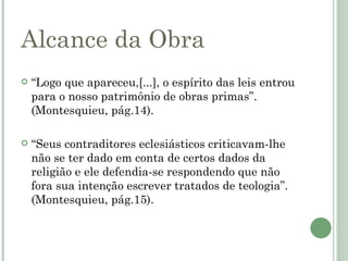 Alcance da Obra
   “Logo que apareceu,[...], o espírito das leis entrou
    para o nosso patrimônio de obras primas”.
    (Montesquieu, pág.14).

   “Seus contraditores eclesiásticos criticavam-lhe
    não se ter dado em conta de certos dados da
    religião e ele defendia-se respondendo que não
    fora sua intenção escrever tratados de teologia”.
    (Montesquieu, pág.15).
 