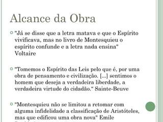 Alcance da Obra
   "Já se disse que a letra matava e que o Espírito
    vivificava, mas no livro de Montesquieu o
    espírito confunde e a letra nada ensina"
    Voltaire

   "Tomemos o Espírito das Leis pelo que é, por uma
    obra de pensamento e civilização. [...] sentimos o
    homem que deseja a verdadeira liberdade, a
    verdadeira virtude do cidadão." Sainte-Beuve

   "Montesquieu não se limitou a retomar com
    alguma infidelidade a classificação de Aristóteles,
    mas que edificou uma obra nova" Emile
 