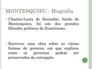 MONTESQUIEU - Biografia
 Charles-Louis    de Secondat, barão de
 Montesquieu, foi um dos grandes
 filósofos políticos do Iluminismo.


 Escreveu  uma obra sobre as várias
 formas de governo, em que explicou
 como    os   governos     podem ser
 preservados da corrupção.
 