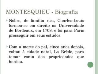 MONTESQUIEU - Biografia
 Nobre,de família rica, Charles-Louis
 formou-se em direito na Universidade
 de Bordeaux, em 1708, e foi para Paris
 prosseguir em seus estudos.

 Com a morte do pai, cinco anos depois,
 voltou à cidade natal, La Brède, para
 tomar conta das propriedades que
 herdou.
 