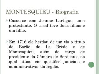 MONTESQUIEU - Biografia
 Casou-se com Jeanne Lartigue, uma
 protestante. O casal teve duas filhas e
 um filho.

 Em 1716 ele herdou de um tio o título
 de Barão de La Brède e de
 Montesquieu, além do cargo de
 presidente da Câmara de Bordeaux, no
 qual atuou em questões judiciais e
 administrativas da região.
 