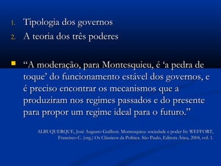 1.1. Tipologia dos governosTipologia dos governos
2.2. A teoria dos três poderesA teoria dos três poderes
 ““A moderação, para Montesquieu, é ‘a pedra deA moderação, para Montesquieu, é ‘a pedra de
toque’ do funcionamento estável dos governos, etoque’ do funcionamento estável dos governos, e
é preciso encontrar os mecanismos que aé preciso encontrar os mecanismos que a
produziram nos regimes passados e do presenteproduziram nos regimes passados e do presente
para propor um regime ideal para o futuro.”para propor um regime ideal para o futuro.”
ALBUQUERQUE, José Augusto Guilhon. Montesquieu: sociedade e poder In: WEFFORT,ALBUQUERQUE, José Augusto Guilhon. Montesquieu: sociedade e poder In: WEFFORT,
Francisco C. (org.) Os Clássicos da Política. São Paulo, Editora Ática, 2004, vol. 1.Francisco C. (org.) Os Clássicos da Política. São Paulo, Editora Ática, 2004, vol. 1.
 