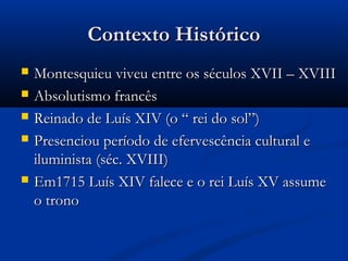 Contexto HistóricoContexto Histórico
 Montesquieu viveu entre os séculos XVII – XVIIIMontesquieu viveu entre os séculos XVII – XVIII
 Absolutismo francêsAbsolutismo francês
 Reinado de Luís XIV (o “ rei do sol”)Reinado de Luís XIV (o “ rei do sol”)
 Presenciou período de efervescência cultural ePresenciou período de efervescência cultural e
iluminista (séc. XVIII)iluminista (séc. XVIII)
 Em1715 Luís XIV falece e o rei Luís XV assumeEm1715 Luís XIV falece e o rei Luís XV assume
o tronoo trono
 
