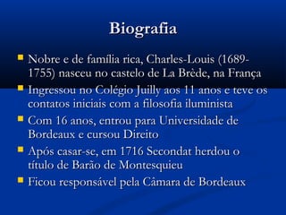 BiografiaBiografia
 Nobre e de família rica, Charles-Louis (1689-Nobre e de família rica, Charles-Louis (1689-
1755) nasceu no castelo de La Brède, na França1755) nasceu no castelo de La Brède, na França
 Ingressou no Colégio Juilly aos 11 anos e teve osIngressou no Colégio Juilly aos 11 anos e teve os
contatos iniciais com a filosofia iluministacontatos iniciais com a filosofia iluminista
 Com 16 anos, entrou para Universidade deCom 16 anos, entrou para Universidade de
Bordeaux e cursou DireitoBordeaux e cursou Direito
 Após casar-se, em 1716 Secondat herdou oApós casar-se, em 1716 Secondat herdou o
título de Barão de Montesquieutítulo de Barão de Montesquieu
 Ficou responsável pela Câmara de BordeauxFicou responsável pela Câmara de Bordeaux
 