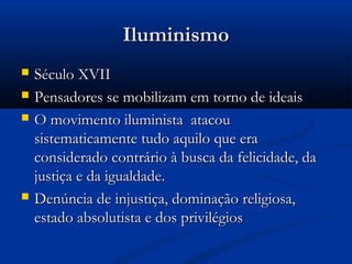 IluminismoIluminismo
 Século XVIISéculo XVII
 Pensadores se mobilizam em torno de ideaisPensadores se mobilizam em torno de ideais
 O movimento iluminista  atacouO movimento iluminista  atacou
sistematicamente tudo aquilo que erasistematicamente tudo aquilo que era
considerado contrário à busca da felicidade, daconsiderado contrário à busca da felicidade, da
justiça e da igualdade.justiça e da igualdade.
 Denúncia de injustiça, dominação religiosa,Denúncia de injustiça, dominação religiosa,
estado absolutista e dos privilégios estado absolutista e dos privilégios 
 