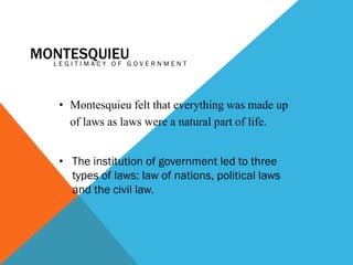 MONTESQUIEUG O V E R N M E N T
LEGITIMACY OF
• Montesquieu felt that everything was made up
of laws as laws were a natural part of life.
• The institution of government led to three
types of laws: law of nations, political laws
and the civil law.

 
