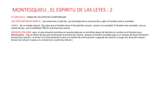 MONTESQUIEU , EL ESPIRITU DE LAS LEYES : 2
EL CAPITULO 2 : HABLA DE LAS LEYES DE LA NATURALEZA
LAS LEYES NATURALES PARA EL : Son anteriores a toda ley , son derivadas de la construcción y rigen al hombre ante la sociedad .
HABLA : de un estado natural . Que dice que el hombre tiene la facultad de conocer , previo a la sociedad .El Hombre vive asustado ,vive en
estado de paz , por la debilidad .PAZ ES la primera ley natural
DIRENCIA CON JOHB : para el esta situación primitiva se caracterizaba por un primitivo deseo de dominio en cambio en el hombre para
Montesquieu , hay un deseo de paz que constituyen la primera ley natural , porque al hombre asustado pasa a un impulso de busca alimento (
primera ley natural ) , el temor es el acercamiento al otro y el intento de comunicación ( segunda ley natural ) y surge una atracción sexual (
tercera ley natural ) y pasa a la convivencia ( cuarta ley natural )
 