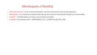 Montesquieu ( filosofía)
• EN EL SIGLO DIESI OCHO : Se vive un clima institucionalista a partir de una constitución como forma de organización
• MONTESQUIEU : es un creyente de los derechos civiles hace que sea un liberal en los derechos del individuo y en el limite al estado
• SE DEDICO : a la filosofía política y a la ciencia , pero se contesto en la política
• SUS OBRAS : mas importantes fueron : CARTAS PERSAS ( 1721 ) , EL ESPIRITU DE LAS LEYES ( 1748)
 
