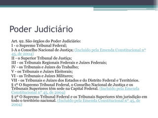 Poder Judiciário
Art. 92. São órgãos do Poder Judiciário:
I - o Supremo Tribunal Federal;
I-A o Conselho Nacional de Justiça; (Incluído pela Emenda Constitucional nº
45, de 2004)
II - o Superior Tribunal de Justiça;
III - os Tribunais Regionais Federais e Juízes Federais;
IV - os Tribunais e Juízes do Trabalho;
V - os Tribunais e Juízes Eleitorais;
VI - os Tribunais e Juízes Militares;
VII - os Tribunais e Juízes dos Estados e do Distrito Federal e Territórios.
§ 1º O Supremo Tribunal Federal, o Conselho Nacional de Justiça e os
Tribunais Superiores têm sede na Capital Federal. (Incluído pela Emenda
Constitucional nº 45, de 2004)
§ 2º O Supremo Tribunal Federal e os Tribunais Superiores têm jurisdição em
todo o território nacional. (Incluído pela Emenda Constitucional nº 45, de
2004)
 