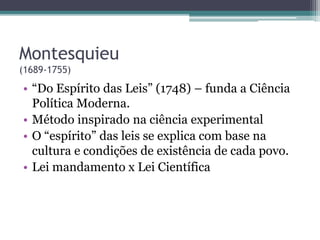 Montesquieu
(1689-1755)
• “Do Espírito das Leis” (1748) – funda a Ciência
Política Moderna.
• Método inspirado na ciência experimental
• O “espírito” das leis se explica com base na
cultura e condições de existência de cada povo.
• Lei mandamento x Lei Científica
 