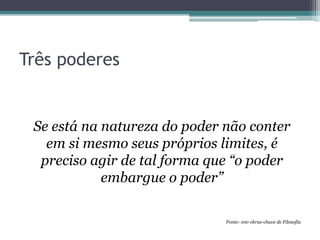 Três poderes
Se está na natureza do poder não conter
em si mesmo seus próprios limites, é
preciso agir de tal forma que “o poder
embargue o poder”
Fonte: 100 obras-chave de Filosofia
 