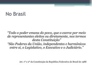 No Brasil
“Todo o poder emana do povo, que o exerce por meio
de representantes eleitos ou diretamente, nos termos
desta Constituição”
“São Poderes da União, independentes e harmônicos
entre si, o Legislativo, o Executivo e o Judiciário.”
Art. 1º e 2º da Constituição da República Federativa do Brasil de 1988
 