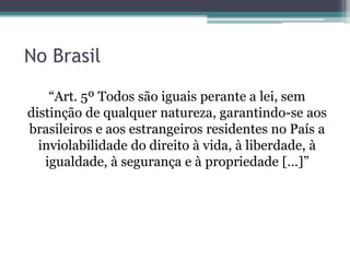 No Brasil
“Art. 5º Todos são iguais perante a lei, sem
distinção de qualquer natureza, garantindo-se aos
brasileiros e aos estrangeiros residentes no País a
inviolabilidade do direito à vida, à liberdade, à
igualdade, à segurança e à propriedade [...]”
 