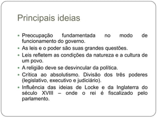 Principais ideias
 Preocupação         fundamentada         no   modo   de
    funcionamento do governo.
   As leis e o poder são suas grandes questões.
   Leis refletem as condições da natureza e a cultura de
    um povo.
   A religião deve se desvincular da política.
   Crítica ao absolutismo. Divisão dos três poderes
    (legislativo, executivo e judiciário).
   Influência das ideias de Locke e da Inglaterra do
    século XVIII – onde o rei é fiscalizado pelo
    parlamento.
 
