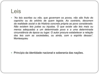 Leis
 “As leis escritas ou não, que governam os povos, não são fruto do
  capricho ou do arbítrio de quem legisla. Ao contrário, decorrem
  da realidade social e da História concreta própria ao povo considerado.
  Não existem leis justas ou injustas. O que existe são leis mais ou
  menos adequadas a um determinado povo e a uma determinada
  circunstância de época ou lugar. O autor procura estabelecer a relação
  das leis com as sociedades, ou ainda, com o espírito dessas”.
  Montesquieu




 Princípio da identidade nacional e soberania das nações.
 