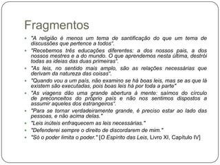 Fragmentos
 "A religião é menos um tema de santificação do que um tema de
    discussões que pertence a todos“.
   "Recebemos três educações diferentes: a dos nossos pais, a dos
    nossos mestres e a do mundo. O que aprendemos nesta última, destrói
    todas as ideias das duas primeiras“.
   "As leis, no sentido mais amplo, são as relações necessárias que
    derivam da natureza das coisas“.
   "Quando vou a um país, não examino se há boas leis, mas se as que lá
    existem são executadas, pois boas leis há por toda a parte"
   "As viagens dão uma grande abertura à mente: saímos do círculo
    de preconceitos do próprio país e não nos sentimos dispostos a
    assumir aqueles dos estrangeiros“.
   "Para se tornar verdadeiramente grande, é preciso estar ao lado das
    pessoas, e não acima delas."
   "Leis inúteis enfraquecem as leis necessárias."
   "Defenderei sempre o direito de discordarem de mim."
   "Só o poder limita o poder." [O Espírito das Leis, Livro XI, Capítulo IV]
 