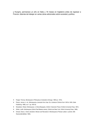 y Hungría, permanece un año en Italia y 18 meses en Inglaterra antes de regresar a
Francia. Además de trabajar en varias obras adicionales sobre sociedad y política.

Pangle, Thomas, Montesquieu’s Philosophy of Liberalism (Chicago: 1989 rpt.; 1973).
Person, James Jr., ed. «Montesquieu» (excerpts from chap. 8) in Literature Criticism from 1400 to 1800, (Gale
Publishing: 1988), vol. 7, pp. 350–52.
Shackleton, Robert. Montesquieu; a Critical Biography. (Oxford: Clarendon Press of Oxford University Press, 1961).
Shklar, Judith. Montesquieu (Oxford Past Masters series). (Oxford and New York, Oxford University Press, 1989).
Schaub, Diana J. Erotic Liberalism: Women and Revolution in Montesquieu's 'Persian Letters'. (Lanham, MD:
Rowman&Littlefield, 1995).

 