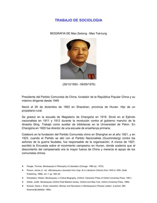 TRABAJO DE SOCIOLOGIA

BIOGRAFIA DE Mao Zedong - Mao Tsé-tung

(26/12/1893 - 09/09/1976)

Presidente del Partido Comunista de China, fundador de la República Popular China y su
máximo dirigente desde 1949
Nació el 26 de diciembre de 1893 en Shaoshan, provincia de Hunan. Hijo de un
propietario rural.
Se graduó en la escuela de Magisterio de Changsha en 1918. Sirvió en el Ejército
nacionalista en 1911 y 1912 durante la revolución contra el gobierno manchú de la
dinastía Qing. Trabajó como auxiliar de bibliotecas en la Universidad de Pekín. En
Changsha en 1920 fue director de una escuela de enseñanza primaria.
Colaboró en la fundación del Partido Comunista chino en Shanghai en el año 1921, y en
1923, cuando el Partido se alió con el Partido Nacionalista (Guomindang) contra los
señores de la guerra feudales, fue responsable de la organización. A inicios de 1927,
escribió la Encuesta sobre el movimiento campesino en Hunan, donde sostenía que el
descontento del campesinado era la mayor fuerza de China y merecía el apoyo de los
comunistas chinos.

Pangle, Thomas, Montesquieu’s Philosophy of Liberalism (Chicago: 1989 rpt.; 1973).
Person, James Jr., ed. «Montesquieu» (excerpts from chap. 8) in Literature Criticism from 1400 to 1800, (Gale
Publishing: 1988), vol. 7, pp. 350–52.
Shackleton, Robert. Montesquieu; a Critical Biography. (Oxford: Clarendon Press of Oxford University Press, 1961).
Shklar, Judith. Montesquieu (Oxford Past Masters series). (Oxford and New York, Oxford University Press, 1989).
Schaub, Diana J. Erotic Liberalism: Women and Revolution in Montesquieu's 'Persian Letters'. (Lanham, MD:
Rowman&Littlefield, 1995).

 