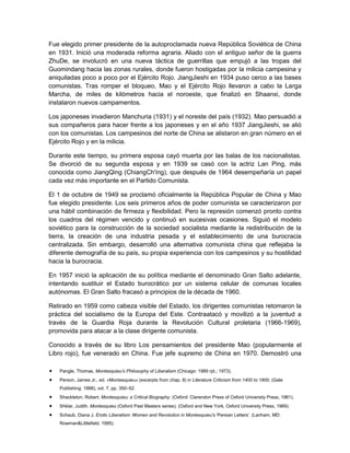 Fue elegido primer presidente de la autoproclamada nueva República Soviética de China
en 1931. Inició una moderada reforma agraria. Aliado con el antiguo señor de la guerra
ZhuDe, se involucró en una nueva táctica de guerrillas que empujó a las tropas del
Guomindang hacia las zonas rurales, donde fueron hostigadas por la milicia campesina y
aniquiladas poco a poco por el Ejército Rojo. JiangJieshi en 1934 puso cerco a las bases
comunistas. Tras romper el bloqueo, Mao y el Ejército Rojo llevaron a cabo la Larga
Marcha, de miles de kilómetros hacia el noroeste, que finalizó en Shaanxi, donde
instalaron nuevos campamentos.
Los japoneses invadieron Manchuria (1931) y el noreste del país (1932). Mao persuadió a
sus compañeros para hacer frente a los japoneses y en el año 1937 JiangJieshi, se alió
con los comunistas. Los campesinos del norte de China se alistaron en gran número en el
Ejército Rojo y en la milicia.
Durante este tiempo, su primera esposa cayó muerta por las balas de los nacionalistas.
Se divorció de su segunda esposa y en 1939 se casó con la actriz Lan Ping, más
conocida como JiangQing (ChiangCh'ing), que después de 1964 desempeñaría un papel
cada vez más importante en el Partido Comunista.
El 1 de octubre de 1949 se proclamó oficialmente la República Popular de China y Mao
fue elegido presidente. Los seis primeros años de poder comunista se caracterizaron por
una hábil combinación de firmeza y flexibilidad. Pero la represión comenzó pronto contra
los cuadros del régimen vencido y continuó en sucesivas ocasiones. Siguió el modelo
soviético para la construcción de la sociedad socialista mediante la redistribución de la
tierra, la creación de una industria pesada y el establecimiento de una burocracia
centralizada. Sin embargo, desarrolló una alternativa comunista china que reflejaba la
diferente demografía de su país, su propia experiencia con los campesinos y su hostilidad
hacia la burocracia.
En 1957 inició la aplicación de su política mediante el denominado Gran Salto adelante,
intentando sustituir el Estado burocrático por un sistema celular de comunas locales
autónomas. El Gran Salto fracasó a principios de la década de 1960.
Retirado en 1959 como cabeza visible del Estado, los dirigentes comunistas retomaron la
práctica del socialismo de la Europa del Este. Contraatacó y movilizó a la juventud a
través de la Guardia Roja durante la Revolución Cultural proletaria (1966-1969),
promovida para atacar a la clase dirigente comunista.
Conocido a través de su libro Los pensamientos del presidente Mao (popularmente el
Libro rojo), fue venerado en China. Fue jefe supremo de China en 1970. Demostró una
Pangle, Thomas, Montesquieu’s Philosophy of Liberalism (Chicago: 1989 rpt.; 1973).
Person, James Jr., ed. «Montesquieu» (excerpts from chap. 8) in Literature Criticism from 1400 to 1800, (Gale
Publishing: 1988), vol. 7, pp. 350–52.
Shackleton, Robert. Montesquieu; a Critical Biography. (Oxford: Clarendon Press of Oxford University Press, 1961).
Shklar, Judith. Montesquieu (Oxford Past Masters series). (Oxford and New York, Oxford University Press, 1989).
Schaub, Diana J. Erotic Liberalism: Women and Revolution in Montesquieu's 'Persian Letters'. (Lanham, MD:
Rowman&Littlefield, 1995).

 