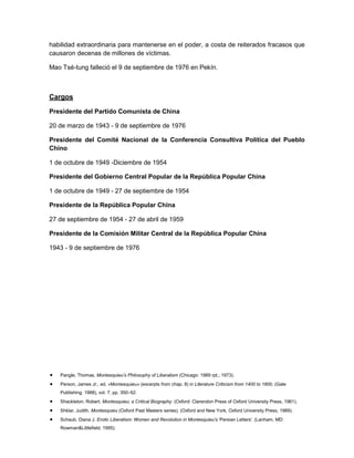habilidad extraordinaria para mantenerse en el poder, a costa de reiterados fracasos que
causaron decenas de millones de víctimas.
Mao Tsé-tung falleció el 9 de septiembre de 1976 en Pekín.

Cargos
Presidente del Partido Comunista de China
20 de marzo de 1943 - 9 de septiembre de 1976
Presidente del Comité Nacional de la Conferencia Consultiva Política del Pueblo
Chino
1 de octubre de 1949 -Diciembre de 1954
Presidente del Gobierno Central Popular de la República Popular China
1 de octubre de 1949 - 27 de septiembre de 1954
Presidente de la República Popular China
27 de septiembre de 1954 - 27 de abril de 1959
Presidente de la Comisión Militar Central de la República Popular China
1943 - 9 de septiembre de 1976

Pangle, Thomas, Montesquieu’s Philosophy of Liberalism (Chicago: 1989 rpt.; 1973).
Person, James Jr., ed. «Montesquieu» (excerpts from chap. 8) in Literature Criticism from 1400 to 1800, (Gale
Publishing: 1988), vol. 7, pp. 350–52.
Shackleton, Robert. Montesquieu; a Critical Biography. (Oxford: Clarendon Press of Oxford University Press, 1961).
Shklar, Judith. Montesquieu (Oxford Past Masters series). (Oxford and New York, Oxford University Press, 1989).
Schaub, Diana J. Erotic Liberalism: Women and Revolution in Montesquieu's 'Persian Letters'. (Lanham, MD:
Rowman&Littlefield, 1995).

 