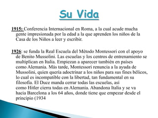 1915: Conferencia Internacional en Roma, a la cual acude mucha gente impresionada por la edad a la que aprenden los niños de la Casa de los Niños a leer y escribir.1926: se funda la Real Escuela del Método Montessori con el apoyo de Benito Mussolini. Las escuelas y los centros de entrenamiento se multiplican en Italia. Empiezan a aparecer también en países como Alemania. Más tarde, Montessori renuncia a la ayuda de Mussolini, quien quería adoctrinar a los niños para sus fines bélicos, lo cual es incompatible con la libertad, tan fundamental en su filosofía. El Duce manda cerrar todas las escuelas, así como Hitler cierra todas en Alemania. Abandona Italia y se va hacia Barcelona a los 64 años, donde tiene que empezar desde el principio (1934Su Vida