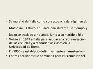 • Se marchó de Italia como consecuencia del régimen de
  Mussolini. Estuvo en Barcelona durante un tiempo y
  luego se traslado a Holanda, junto a su marido e hijo.
• Volvió en 1947 a Italia para ayudar a la reorganización
  de las escuelas y a reanudar las clases en la
  Universidad de Roma.
• En 1950 se estableció definitivamente en Amsterdam.
• En tres ocasiones fue nominada para el Premio Nobel.
 