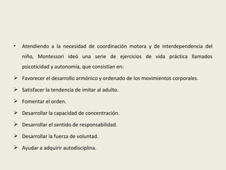 •   Atendiendo a la necesidad de coordinación motora y de interdependencia del
    niño, Montessori ideó una serie de ejercicios de vida práctica llamados
    psicoticidad y autonomía, que consistían en:
 Favorecer el desarrollo armónico y ordenado de los movimientos corporales.

 Satisfacer la tendencia de imitar al adulto.

 Fomentar el orden.

 Desarrollar la capacidad de concentración.

 Desarrollar el sentido de responsabilidad.

 Desarrollar la fuerza de voluntad.

 Ayudar a adquirir autodisciplina.
 