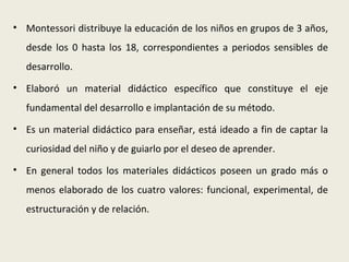 • Montessori distribuye la educación de los niños en grupos de 3 años,
  desde los 0 hasta los 18, correspondientes a periodos sensibles de
  desarrollo.
• Elaboró un material didáctico específico que constituye el eje
  fundamental del desarrollo e implantación de su método.
• Es un material didáctico para enseñar, está ideado a fin de captar la
  curiosidad del niño y de guiarlo por el deseo de aprender.
• En general todos los materiales didácticos poseen un grado más o
  menos elaborado de los cuatro valores: funcional, experimental, de
  estructuración y de relación.
 