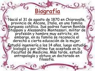 Biografía
Nació el 31 de agosto de 1870 en Chiaravalle,
  provincia de Ancona, Italia, en una familia
burguesa católica. Sus padres fueron Renilde
Stoppani y Alessandro Montessori, militar de
     profesión y hombre muy estricto; sin
    embargo, en su familia se reconocía el
   derecho a cierta educación de la mujer.
Estudió ingeniería a los 14 años, luego estudió
   biología y por último fue aceptada en la
  Facultad de Medicina. Más tarde, estudió
    antropología y obtuvo un doctorado en
                   filosofía.
 