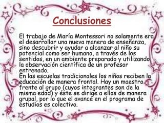 Conclusiones
El trabajo de María Montessori no solamente era
el desarrollar una nueva manera de enseñanza,
sino descubrir y ayudar a alcanzar al niño su
potencial como ser humano, a través de los
sentidos, en un ambiente preparado y utilizando
la observación científica de un profesor
entrenado.
En las escuelas tradicionales los niños reciben la
educación de manera frontal. Hay un maestro
frente al grupo (cuyos integrantes son de la
misma edad) y éste se dirige a ellos de manera
grupal, por lo que el avance en el programa de
estudios es colectivo.
 