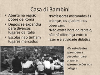 Casa di Bambini
• Aberta na região
pobre de Roma
• Depois se expandiu
para diversos
lugares da Itália
• Escolas não tinham
lugares marcados
•Professores misturados às
crianças, os ajudam e os
observam.
•Não existe hora do recreio,
não há diferença entre o
lazer e a atividade didática.
•Os estudantes
aprendem a
pesquisar para
preparar
apresentações aos
colegas.
 