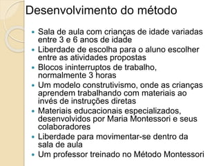 Desenvolvimento do método
 Sala de aula com crianças de idade variadas
entre 3 e 6 anos de idade
 Liberdade de escolha para o aluno escolher
entre as atividades propostas
 Blocos ininterruptos de trabalho,
normalmente 3 horas
 Um modelo construtivismo, onde as crianças
aprendem trabalhando com materiais ao
invés de instruções diretas
 Materiais educacionais especializados,
desenvolvidos por Maria Montessori e seus
colaboradores
 Liberdade para movimentar-se dentro da
sala de aula
 Um professor treinado no Método Montessori
 