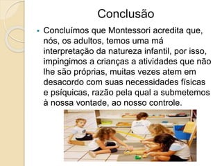 Conclusão
 Concluímos que Montessori acredita que,
nós, os adultos, temos uma má
interpretação da natureza infantil, por isso,
impingimos a crianças a atividades que não
lhe são próprias, muitas vezes atem em
desacordo com suas necessidades físicas
e psíquicas, razão pela qual a submetemos
à nossa vontade, ao nosso controle.
 