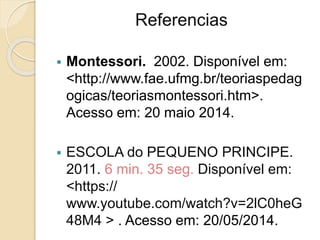 Referencias
 Montessori. 2002. Disponível em:
<http://www.fae.ufmg.br/teoriaspedag
ogicas/teoriasmontessori.htm>.
Acesso em: 20 maio 2014.
 ESCOLA do PEQUENO PRINCIPE.
2011. 6 min. 35 seg. Disponível em:
<https://
www.youtube.com/watch?v=2lC0heG
48M4 > . Acesso em: 20/05/2014.
 