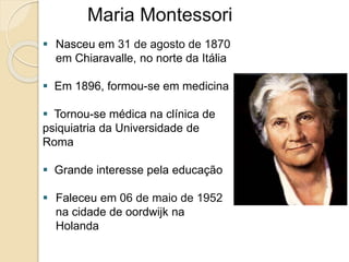 Maria Montessori
 Nasceu em 31 de agosto de 1870
em Chiaravalle, no norte da Itália
 Em 1896, formou-se em medicina
 Tornou-se médica na clínica de
psiquiatria da Universidade de
Roma
 Grande interesse pela educação
 Faleceu em 06 de maio de 1952
na cidade de oordwijk na
Holanda
 