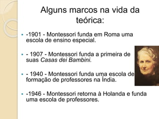 Alguns marcos na vida da
teórica:
 -1901 - Montessori funda em Roma uma
escola de ensino especial.
 - 1907 - Montessori funda a primeira de
suas Casas dei Bambini.
 - 1940 - Montessori funda uma escola de
formação de professores na Índia.
 -1946 - Montessori retorna à Holanda e funda
uma escola de professores.
 