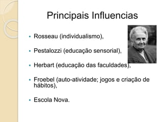 Principais Influencias
 Rosseau (individualismo),
 Pestalozzi (educação sensorial),
 Herbart (educação das faculdades),
 Froebel (auto-atividade; jogos e criação de
hábitos),
 Escola Nova.
 