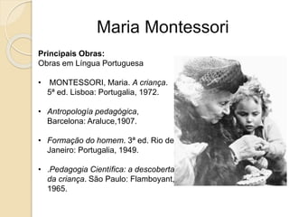 Maria Montessori
Principais Obras:
Obras em Língua Portuguesa
• MONTESSORI, Maria. A criança.
5ª ed. Lisboa: Portugalia, 1972.
• Antropología pedagógica,
Barcelona: Araluce,1907.
• Formação do homem. 3ª ed. Rio de
Janeiro: Portugalia, 1949.
• .Pedagogia Científica: a descoberta
da criança. São Paulo: Flamboyant,
1965.
 