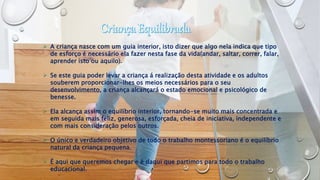  A criança nasce com um guia interior, isto dizer que algo nela indica que tipo
de esforço é necessário ela fazer nesta fase da vida(andar, saltar, correr, falar,
aprender isto ou aquilo).
 Se este guia poder levar a criança á realização desta atividade e os adultos
souberem proporcionar-lhes os meios necessários para o seu
desenvolvimento, a criança alcançará o estado emocional e psicológico de
benesse.
 Ela alcança assim o equilíbrio interior, tornando-se muito mais concentrada e
em seguida mais feliz, generosa, esforçada, cheia de iniciativa, independente e
com mais consideração pelos outros.
 O único e verdadeiro objetivo de todo o trabalho montessoriano é o equilíbrio
natural da criança pequena.
 É aqui que queremos chegar e é daqui que partimos para todo o trabalho
educacional.
 