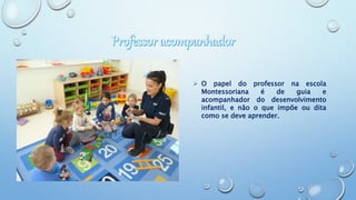  O papel do professor na escola
Montessoriana é de guia e
acompanhador do desenvolvimento
infantil, e não o que impõe ou dita
como se deve aprender.
 