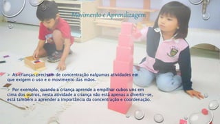  As crianças precisam de concentração nalgumas atividades em
que exigem o uso e o movimento das mãos.
 Por exemplo, quando a criança aprende a empilhar cubos uns em
cima dos outros, nesta atividade a criança não está apenas a divertir-se,
está também a aprender a importância da concentração e coordenação.
 